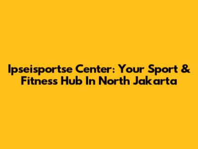 Ipseisportse Center: Your Sport & Fitness Hub In North Jakarta