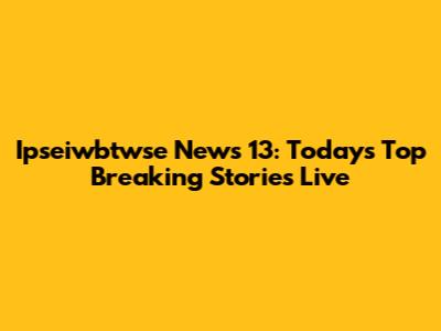 Ipseiwbtwse News 13: Today's Top Breaking Stories Live