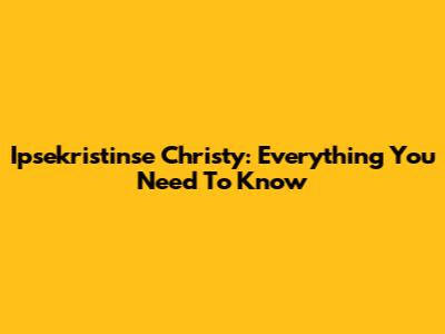 Ipsekristinse Christy: Everything You Need To Know