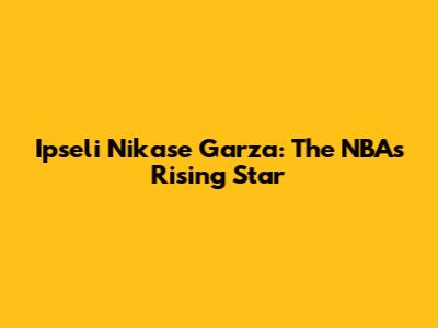 Ipseli Nikase Garza: The NBA's Rising Star