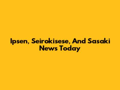 Ipsen, Seirokisese, And Sasaki News Today