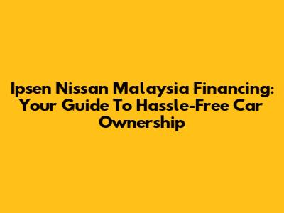 Ipsen Nissan Malaysia Financing: Your Guide To Hassle-Free Car Ownership