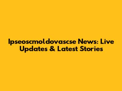 Ipseoscmoldovascse News: Live Updates & Latest Stories