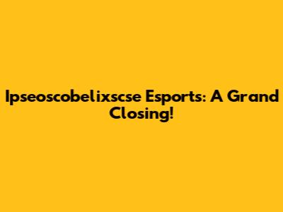 Ipseoscobelixscse Esports: A Grand Closing!