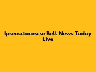 Ipseosctacoscse Bell News Today Live