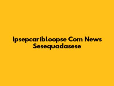 Ipsepcaribloopse Com News Sesequadasese