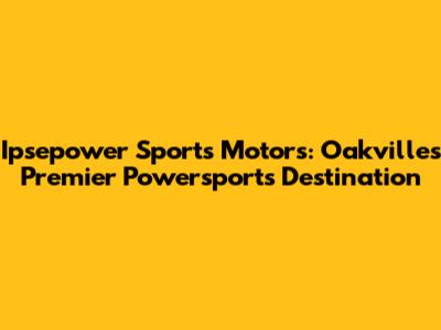 Ipsepower Sports Motors: Oakville's Premier Powersports Destination