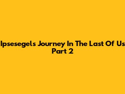 Ipsesegel's Journey In The Last Of Us Part 2