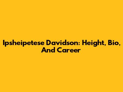 Ipsheipetese Davidson: Height, Bio, And Career