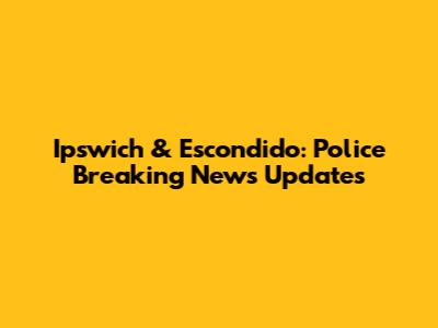 Ipswich & Escondido: Police Breaking News Updates