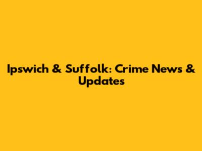 Ipswich & Suffolk: Crime News & Updates