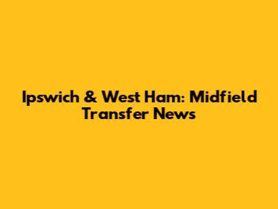 Ipswich & West Ham: Midfield Transfer News