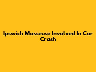 Ipswich Masseuse Involved In Car Crash