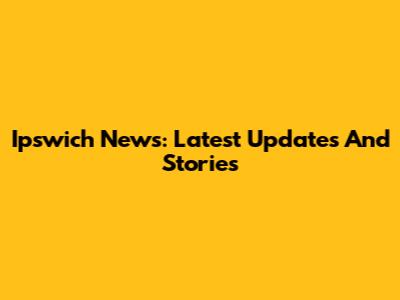 Ipswich News: Latest Updates And Stories