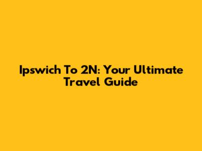 Ipswich To 2N: Your Ultimate Travel Guide