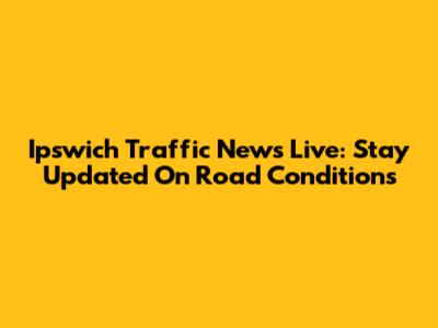 Ipswich Traffic News Live: Stay Updated On Road Conditions