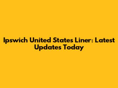 Ipswich United States Liner: Latest Updates Today