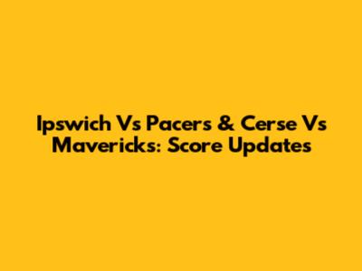 Ipswich Vs Pacers & Cerse Vs Mavericks: Score Updates