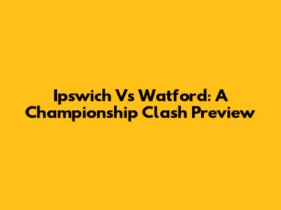 Ipswich Vs Watford: A Championship Clash Preview