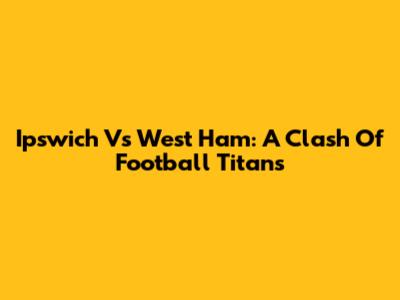 Ipswich Vs West Ham: A Clash Of Football Titans