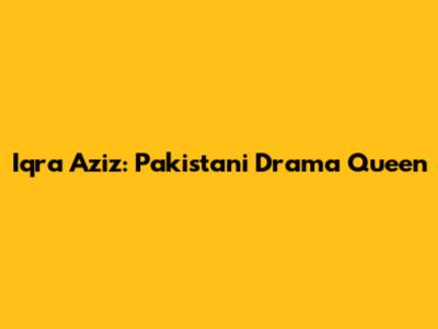 Iqra Aziz: Pakistani Drama Queen