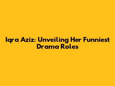 Iqra Aziz: Unveiling Her Funniest Drama Roles