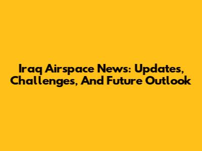 Iraq Airspace News: Updates, Challenges, And Future Outlook