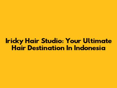 Iricky Hair Studio: Your Ultimate Hair Destination In Indonesia