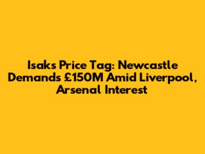 Isak's Price Tag: Newcastle Demands £150M Amid Liverpool, Arsenal Interest