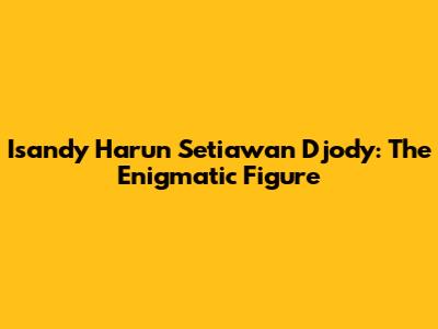 Isandy Harun Setiawan Djody: The Enigmatic Figure