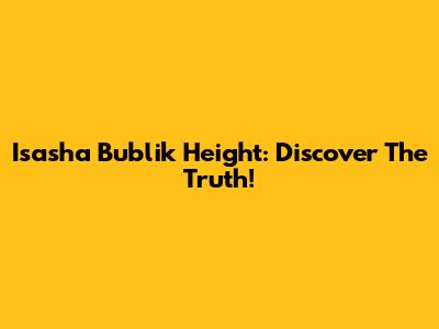 Isasha Bublik Height: Discover The Truth!