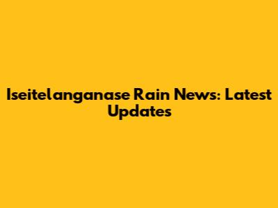 Iseitelanganase Rain News: Latest Updates