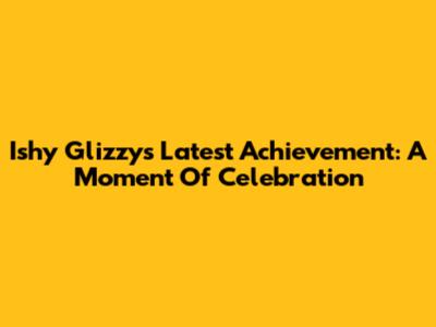 Ishy Glizzy's Latest Achievement: A Moment Of Celebration