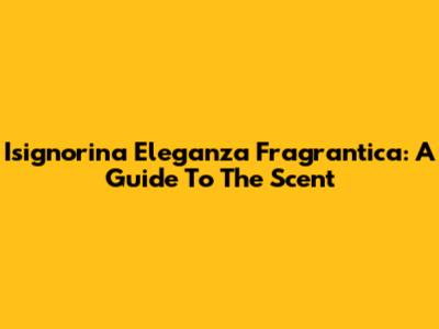 Isignorina Eleganza Fragrantica: A Guide To The Scent