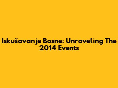 Iskušavanje Bosne: Unraveling The 2014 Events