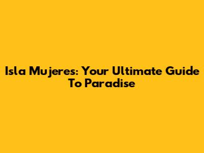 Isla Mujeres: Your Ultimate Guide To Paradise