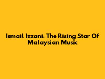 Ismail Izzani: The Rising Star Of Malaysian Music