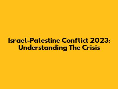 Israel-Palestine Conflict 2023: Understanding The Crisis