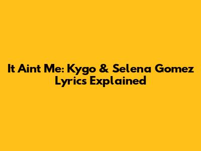 It Ain't Me: Kygo & Selena Gomez Lyrics Explained