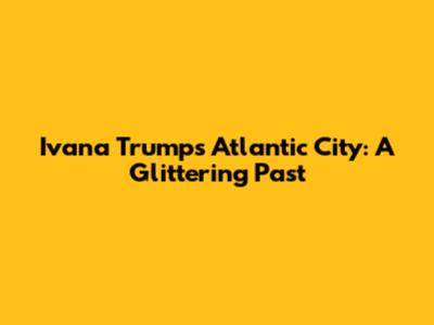 Ivana Trump's Atlantic City: A Glittering Past