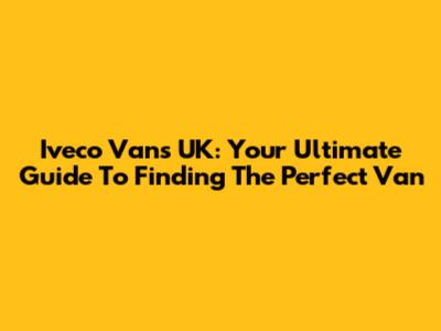 Iveco Vans UK: Your Ultimate Guide To Finding The Perfect Van