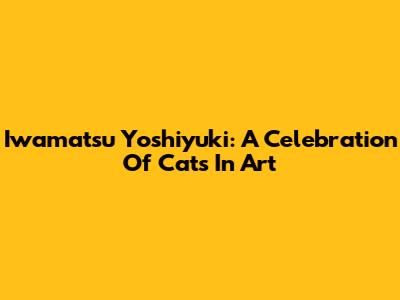 Iwamatsu Yoshiyuki: A Celebration Of Cats In Art