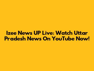 Izee News UP Live: Watch Uttar Pradesh News On YouTube Now!