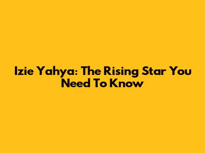 Izie Yahya: The Rising Star You Need To Know