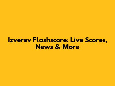 Izverev Flashscore: Live Scores, News & More