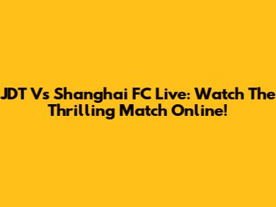 JDT Vs Shanghai FC Live: Watch The Thrilling Match Online!