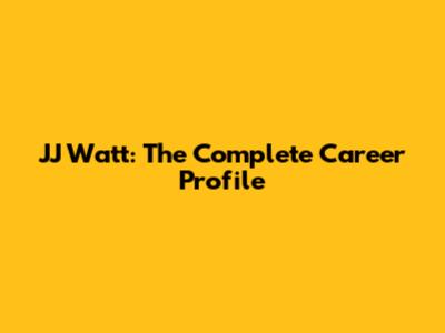 JJ Watt: The Complete Career Profile