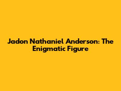 Jadon Nathaniel Anderson: The Enigmatic Figure