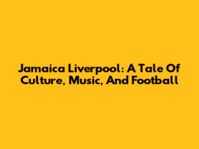 Jamaica Liverpool: A Tale Of Culture, Music, And Football