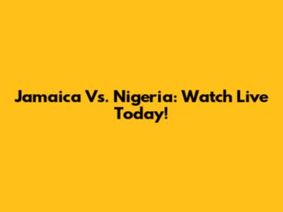 Jamaica Vs. Nigeria: Watch Live Today!
